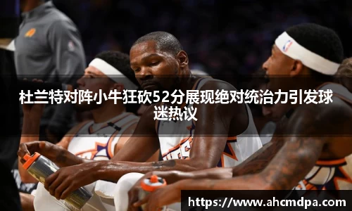 杜兰特对阵小牛狂砍52分展现绝对统治力引发球迷热议